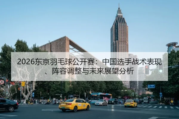 2026东京羽毛球公开赛：中国选手战术表现、阵容调整与未来展望分析